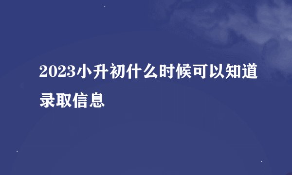 2023小升初什么时候可以知道录取信息