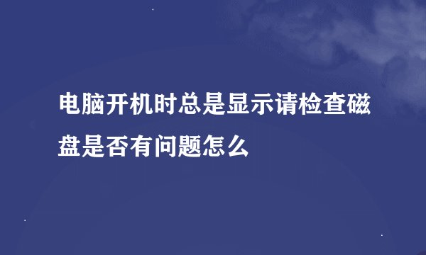 电脑开机时总是显示请检查磁盘是否有问题怎么