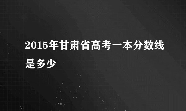 2015年甘肃省高考一本分数线是多少