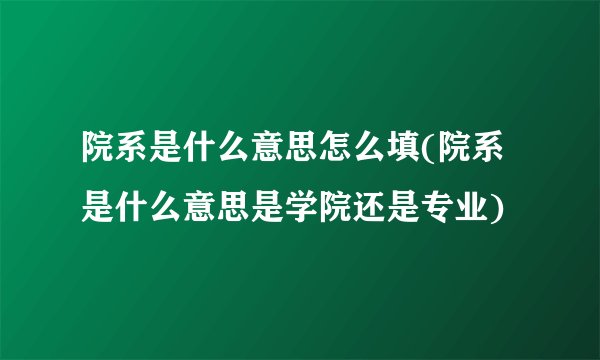 院系是什么意思怎么填(院系是什么意思是学院还是专业)