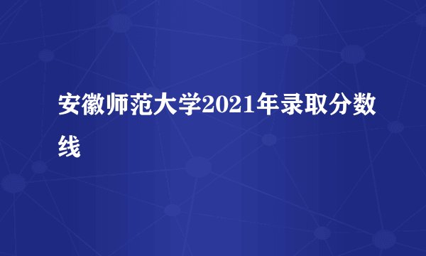安徽师范大学2021年录取分数线