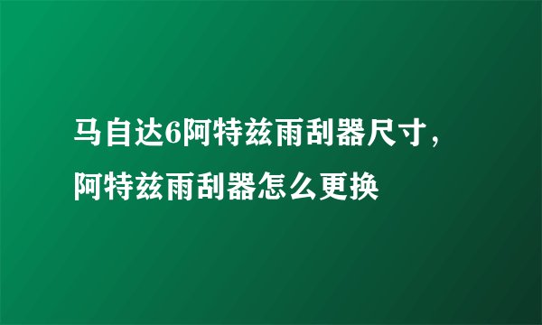 马自达6阿特兹雨刮器尺寸，阿特兹雨刮器怎么更换