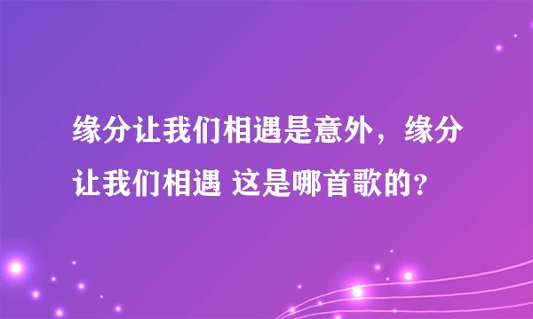 缘分让我们相遇是意外，缘分让我们相遇 这是哪首歌的？