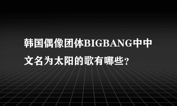 韩国偶像团体BIGBANG中中文名为太阳的歌有哪些？