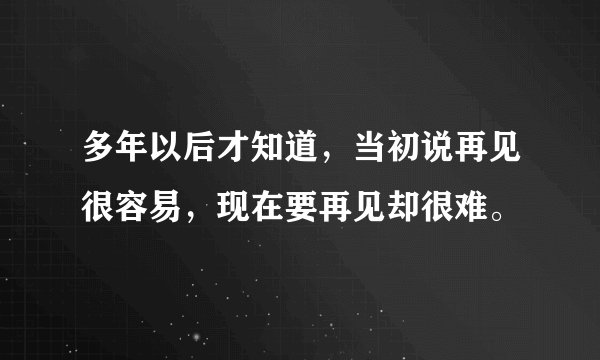 多年以后才知道，当初说再见很容易，现在要再见却很难。