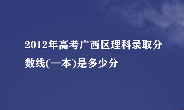 2012年高考广西区理科录取分数线(—本)是多少分