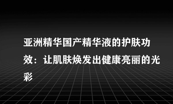 亚洲精华国产精华液的护肤功效：让肌肤焕发出健康亮丽的光彩