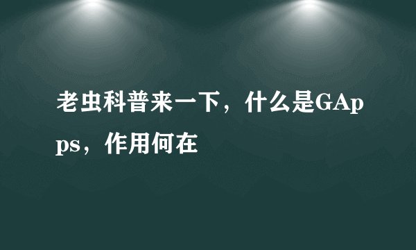 老虫科普来一下，什么是GApps，作用何在