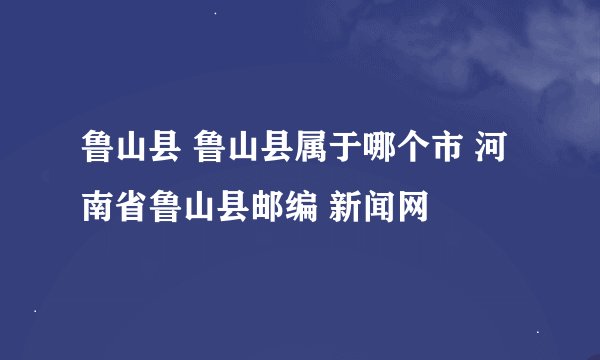 鲁山县 鲁山县属于哪个市 河南省鲁山县邮编 新闻网