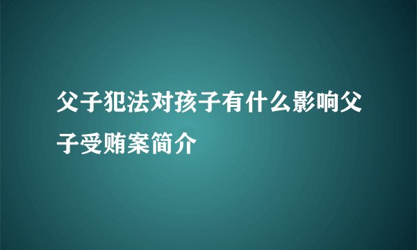 父子犯法对孩子有什么影响父子受贿案简介