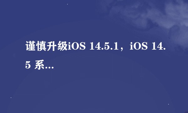 谨慎升级iOS 14.5.1，iOS 14.5 系统验证通道已关闭