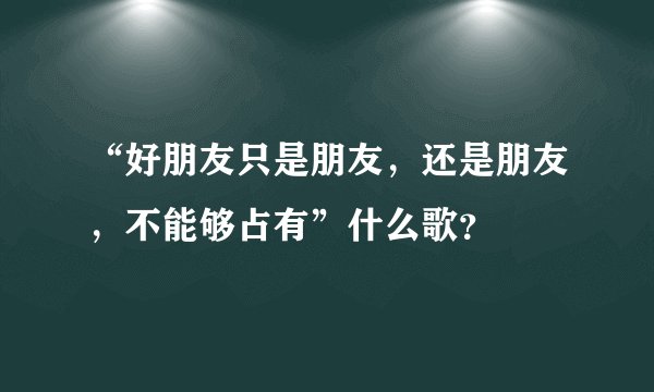 “好朋友只是朋友，还是朋友，不能够占有”什么歌？