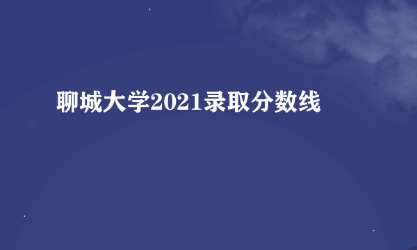 聊城大学2021录取分数线
