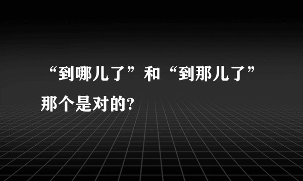 “到哪儿了”和“到那儿了”那个是对的?