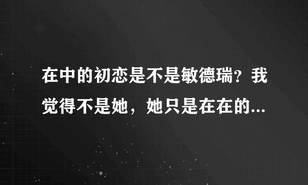 在中的初恋是不是敏德瑞？我觉得不是她，她只是在在的前女友。