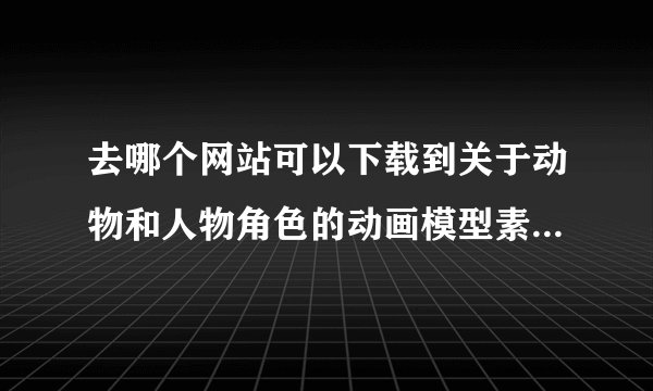 去哪个网站可以下载到关于动物和人物角色的动画模型素材？谢谢