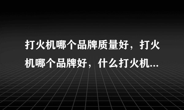 打火机哪个品牌质量好，打火机哪个品牌好，什么打火机牌子好，打火机十大排名