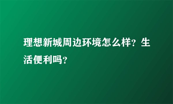 理想新城周边环境怎么样？生活便利吗？