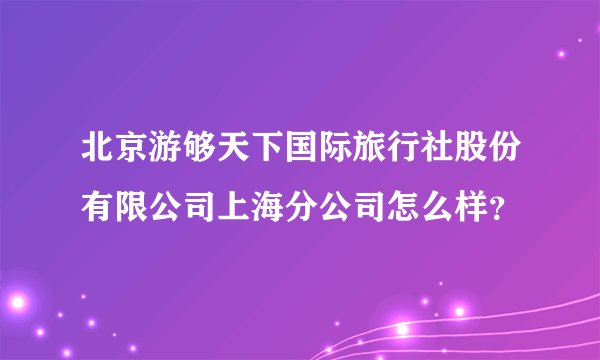 北京游够天下国际旅行社股份有限公司上海分公司怎么样？