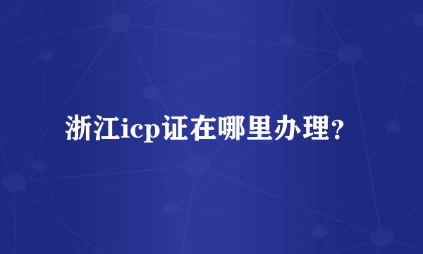 浙江icp证在哪里办理？