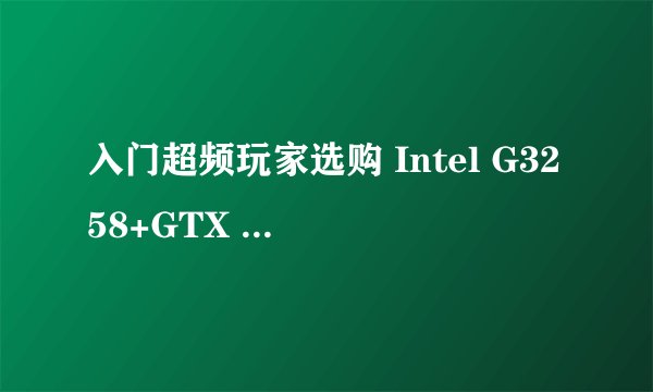 入门超频玩家选购 Intel G3258+GTX 750 2G独显主机如何？