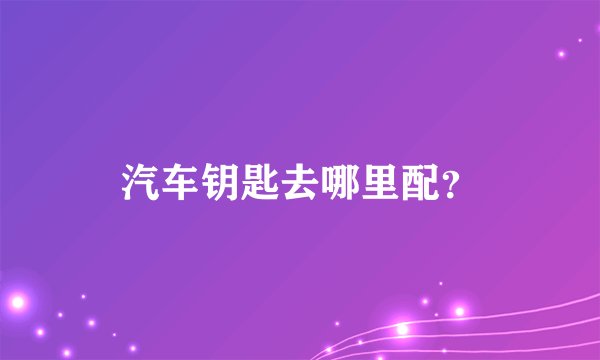 汽车钥匙去哪里配？