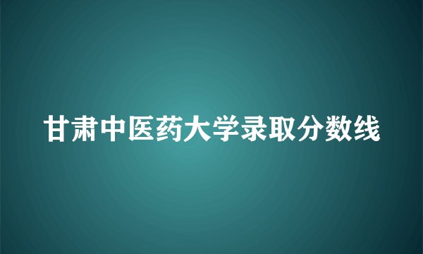 甘肃中医药大学录取分数线