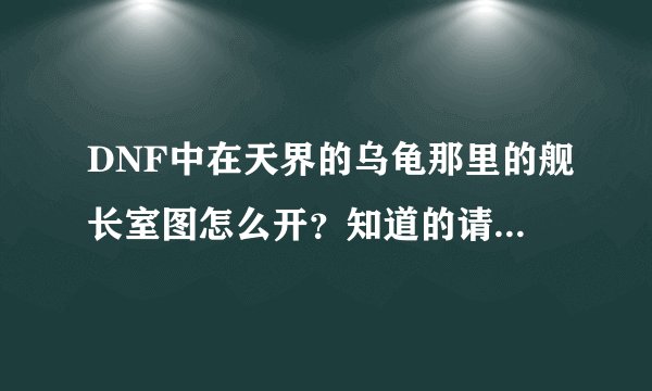 DNF中在天界的乌龟那里的舰长室图怎么开？知道的请说详细点。