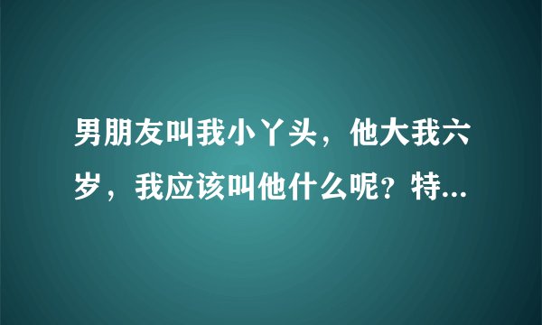 男朋友叫我小丫头，他大我六岁，我应该叫他什么呢？特别一点的。