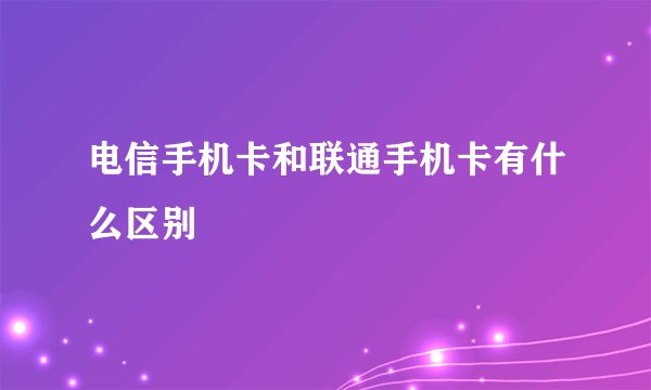 电信手机卡和联通手机卡有什么区别