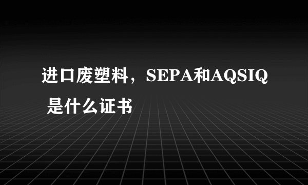 进口废塑料，SEPA和AQSIQ 是什么证书
