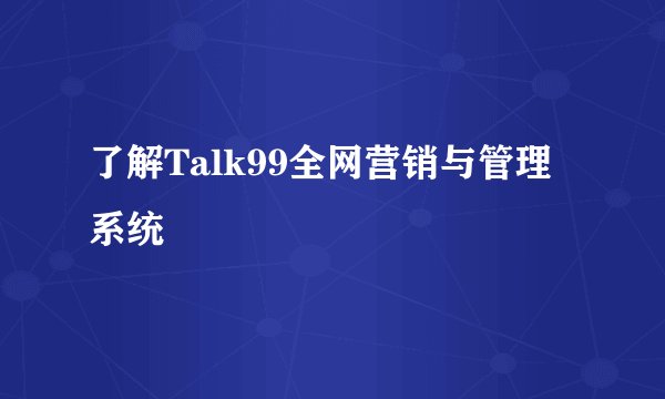 了解Talk99全网营销与管理系统