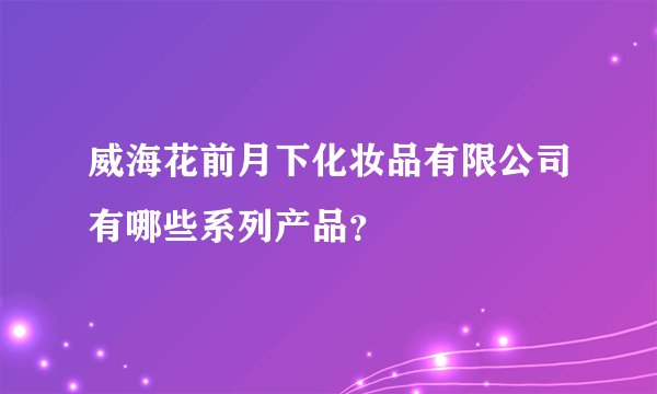 威海花前月下化妆品有限公司有哪些系列产品？