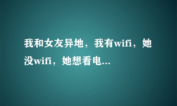 我和女友异地，我有wifi，她没wifi，她想看电影，我下载下来，怎样能传给她，让她不费流量或是少