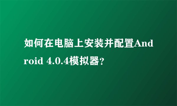 如何在电脑上安装并配置Android 4.0.4模拟器？