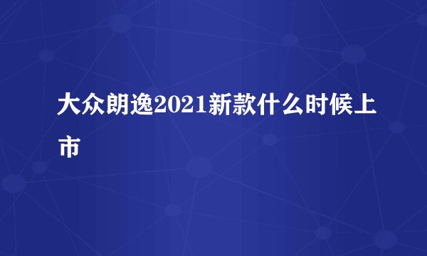 大众朗逸2021新款什么时候上市