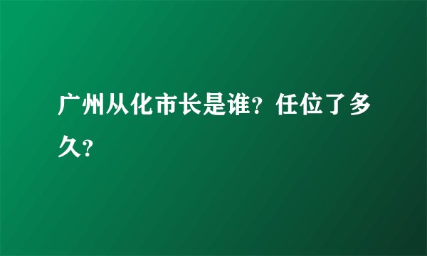 广州从化市长是谁？任位了多久？