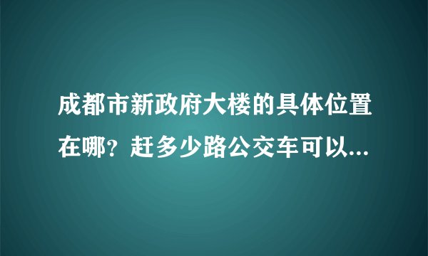 成都市新政府大楼的具体位置在哪？赶多少路公交车可以到？或者坐地铁怎么到？麻烦~速度告诉我