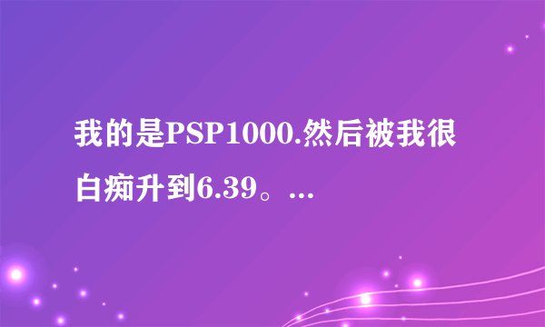 我的是PSP1000.然后被我很白痴升到6.39。玩不了游戏，怎么办？能刷机吗？或者是降级？56269755@qq.com