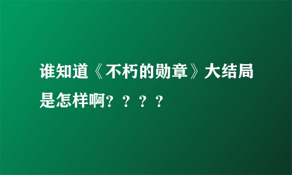 谁知道《不朽的勋章》大结局是怎样啊？？？？