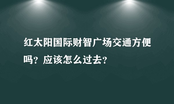红太阳国际财智广场交通方便吗？应该怎么过去？