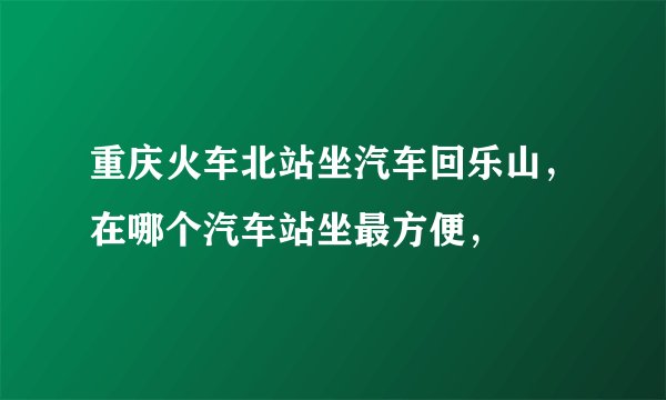 重庆火车北站坐汽车回乐山，在哪个汽车站坐最方便，