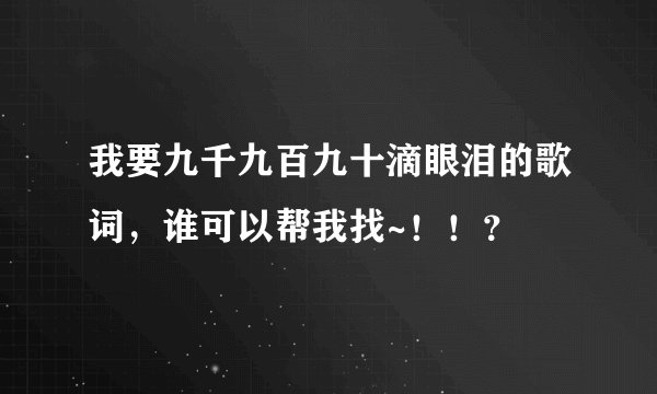 我要九千九百九十滴眼泪的歌词，谁可以帮我找~！！？