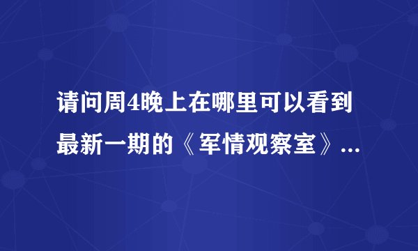 请问周4晚上在哪里可以看到最新一期的《军情观察室》？麻烦详细一点，谢谢.......