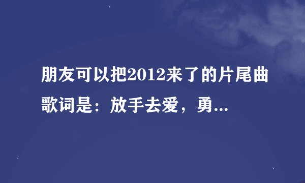 朋友可以把2012来了的片尾曲歌词是：放手去爱，勇敢去爱，不再徘徊，不再等待。发给我吗？谢谢，827556308