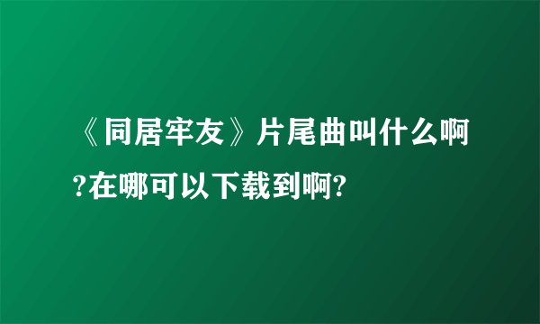 《同居牢友》片尾曲叫什么啊?在哪可以下载到啊?