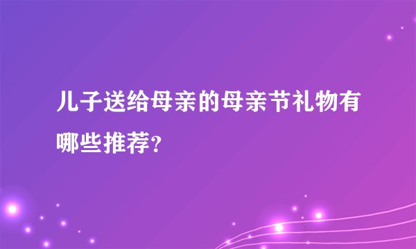 儿子送给母亲的母亲节礼物有哪些推荐？