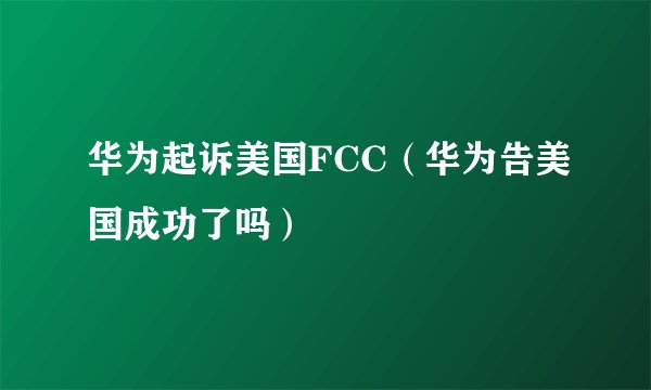华为起诉美国FCC（华为告美国成功了吗）