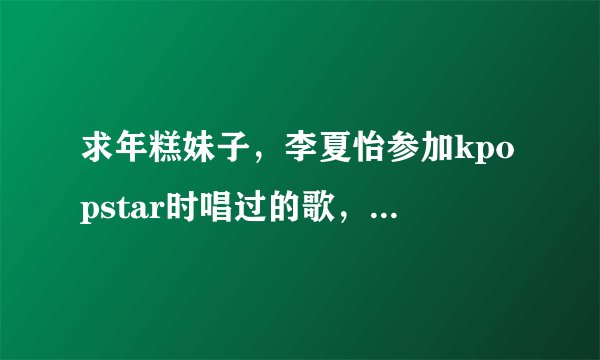 求年糕妹子，李夏怡参加kpopstar时唱过的歌，最好是全部