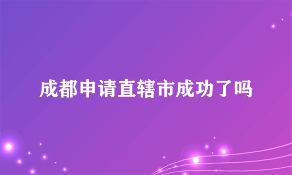 成都申请直辖市成功了吗